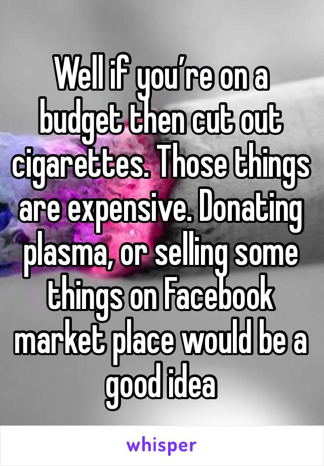 Well if you’re on a budget then cut out cigarettes. Those things are expensive. Donating plasma, or selling some things on Facebook market place would be a good idea