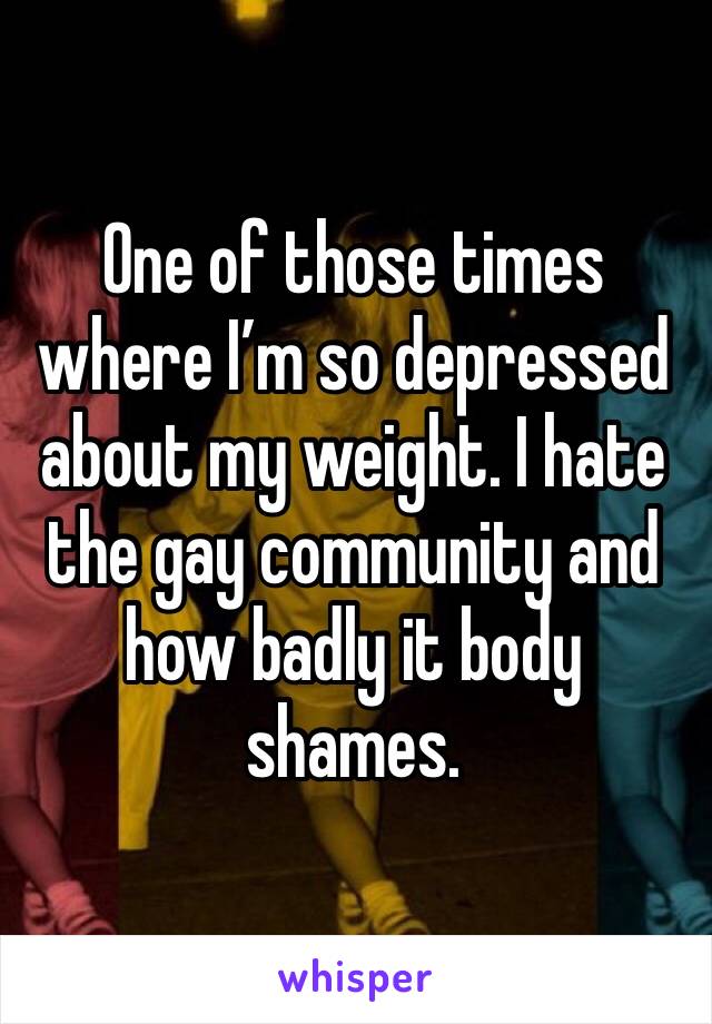One of those times where I’m so depressed about my weight. I hate the gay community and how badly it body shames.