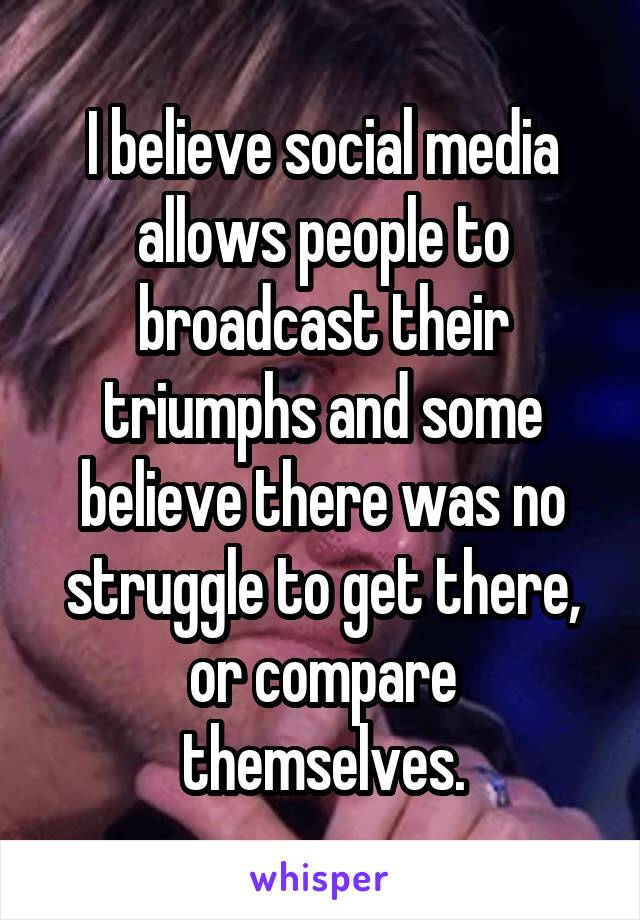 I believe social media allows people to broadcast their triumphs and some believe there was no struggle to get there, or compare themselves.
