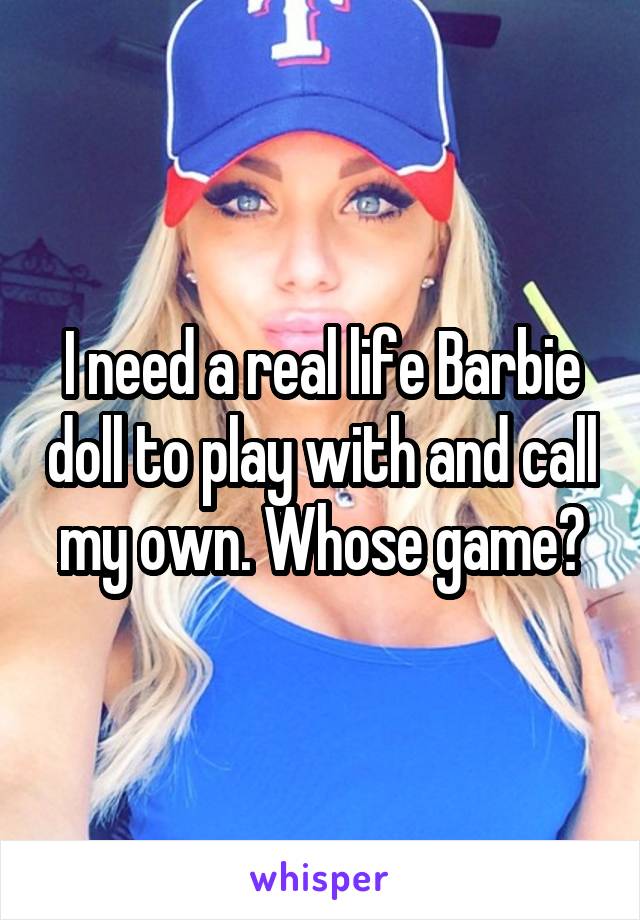 I need a real life Barbie doll to play with and call my own. Whose game?
