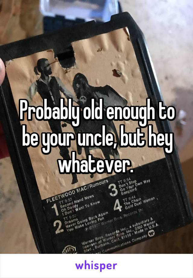 Probably old enough to be your uncle, but hey whatever. 