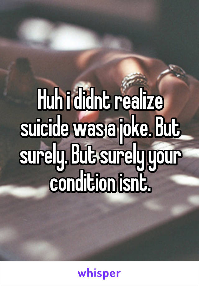 Huh i didnt realize suicide was a joke. But surely. But surely your condition isnt.