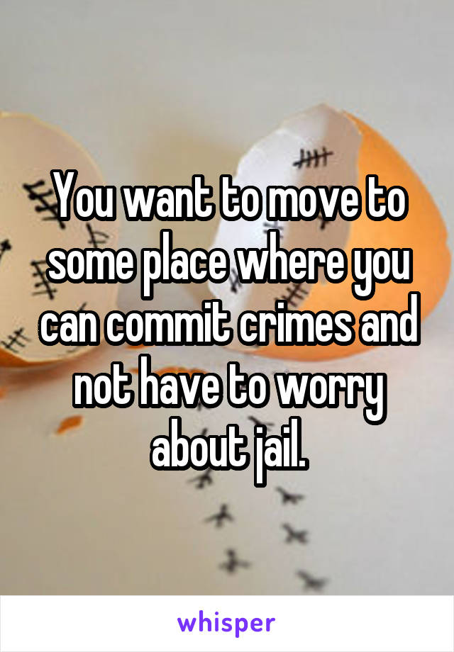 You want to move to some place where you can commit crimes and not have to worry about jail.