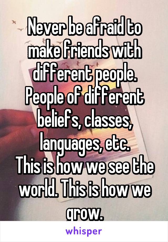 Never be afraid to make friends with different people.
People of different beliefs, classes, languages, etc.
This is how we see the world. This is how we grow.