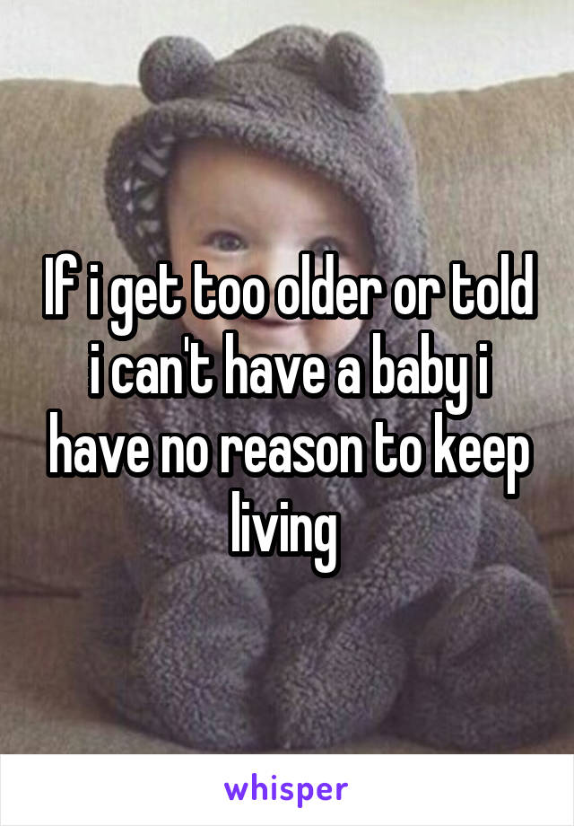 If i get too older or told i can't have a baby i have no reason to keep living 