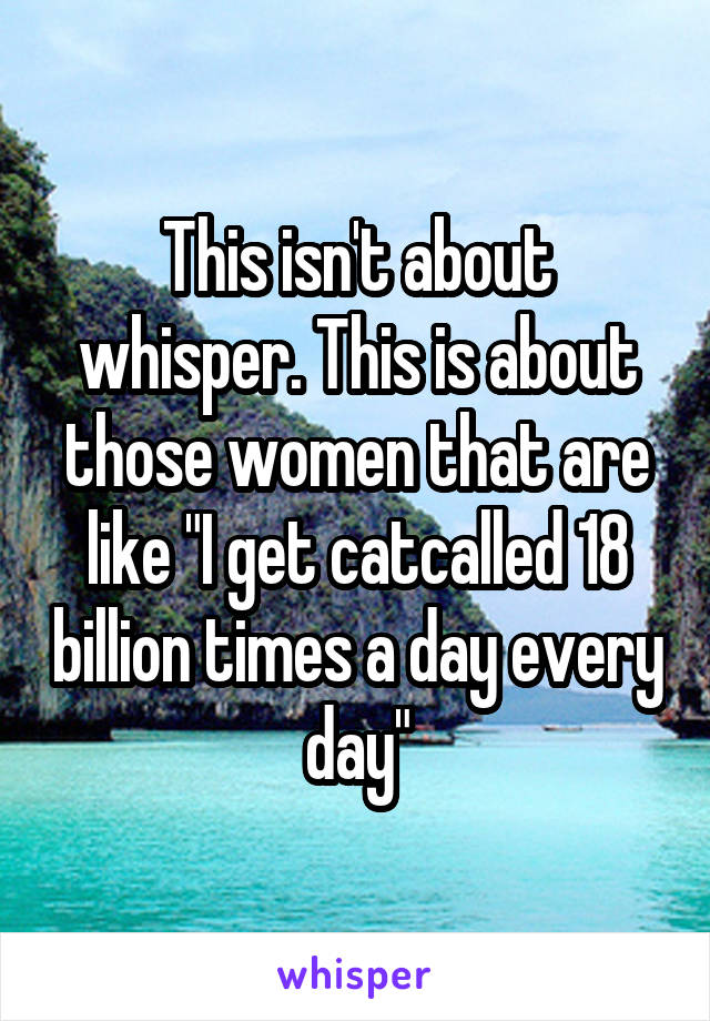 This isn't about whisper. This is about those women that are like "I get catcalled 18 billion times a day every day"