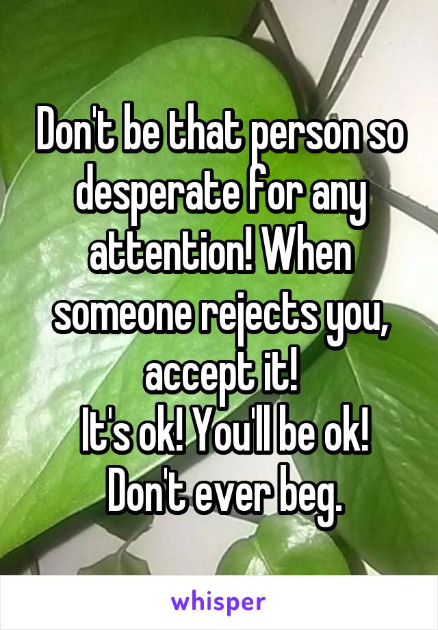 Don't be that person so desperate for any attention! When someone rejects you, accept it!
 It's ok! You'll be ok!
 Don't ever beg.