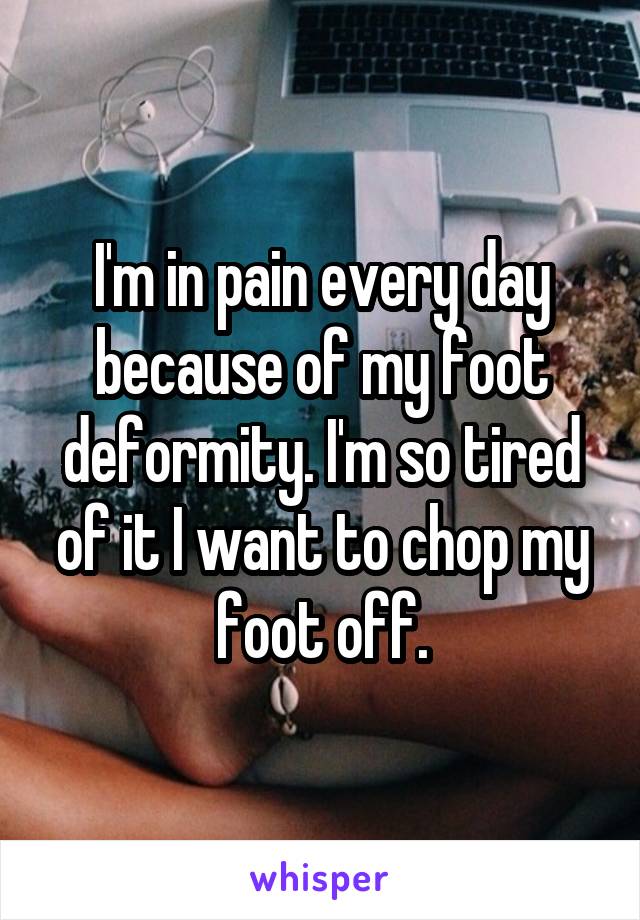 I'm in pain every day because of my foot deformity. I'm so tired of it I want to chop my foot off.