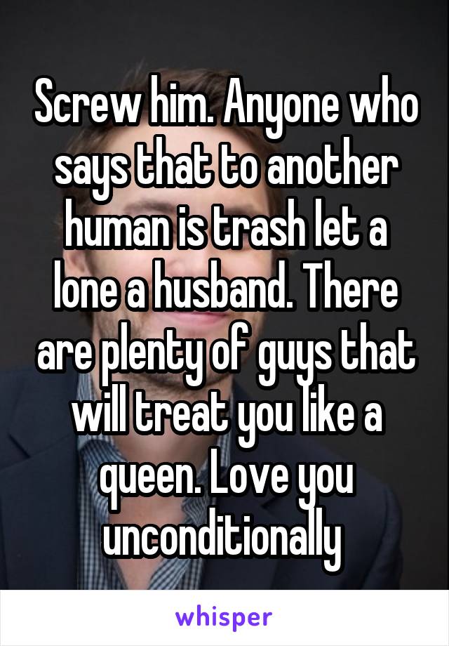 Screw him. Anyone who says that to another human is trash let a lone a husband. There are plenty of guys that will treat you like a queen. Love you unconditionally 