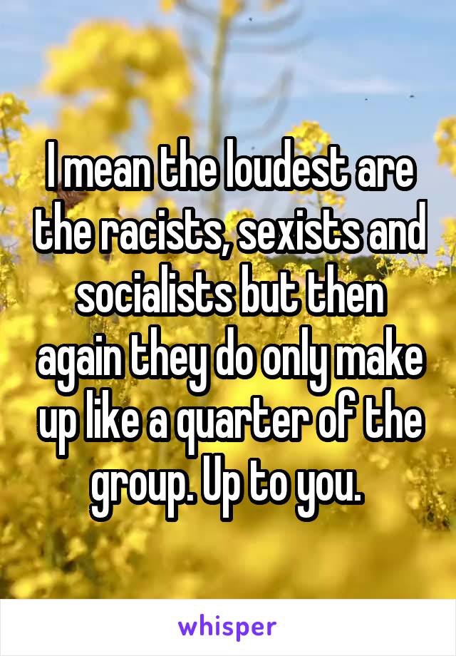 I mean the loudest are the racists, sexists and socialists but then again they do only make up like a quarter of the group. Up to you. 