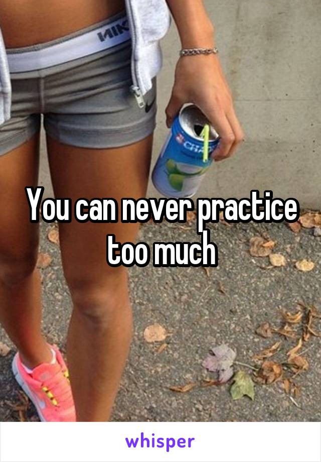 You can never practice too much