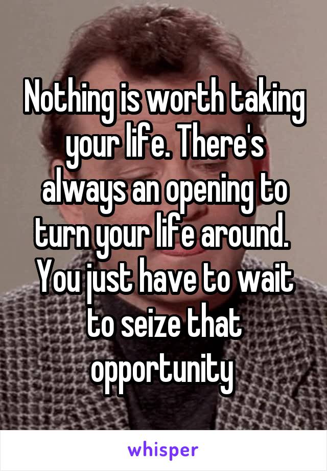 Nothing is worth taking your life. There's always an opening to turn your life around.  You just have to wait to seize that opportunity 