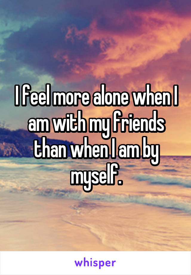 I feel more alone when I am with my friends than when I am by myself.