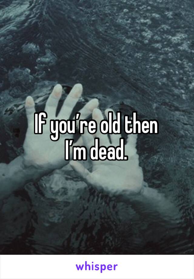 If you’re old then I’m dead. 