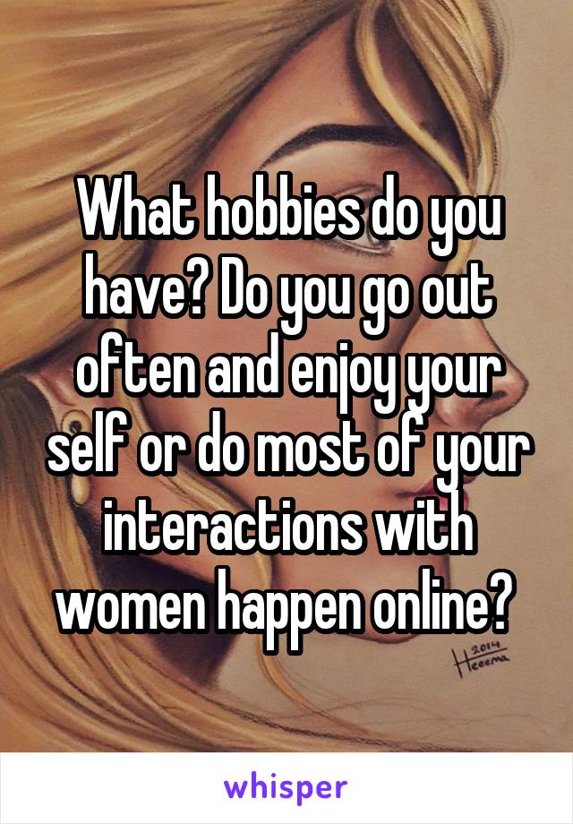 What hobbies do you have? Do you go out often and enjoy your self or do most of your interactions with women happen online? 