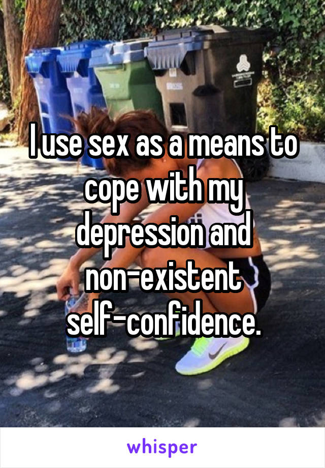 I use sex as a means to cope with my depression and non-existent self-confidence.