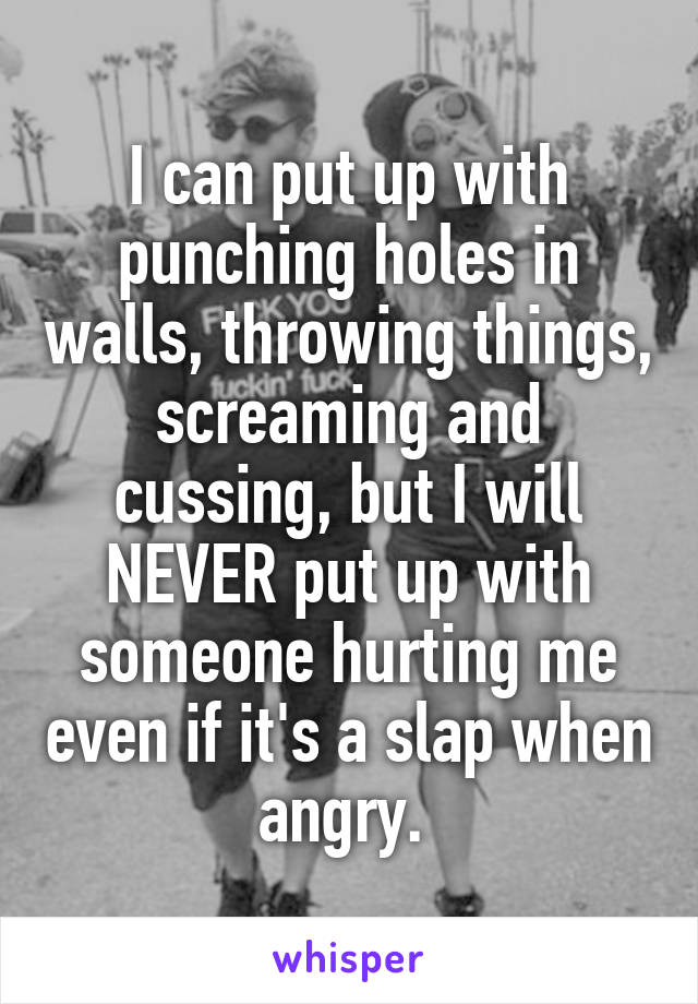 I can put up with punching holes in walls, throwing things, screaming and cussing, but I will NEVER put up with someone hurting me even if it's a slap when angry. 