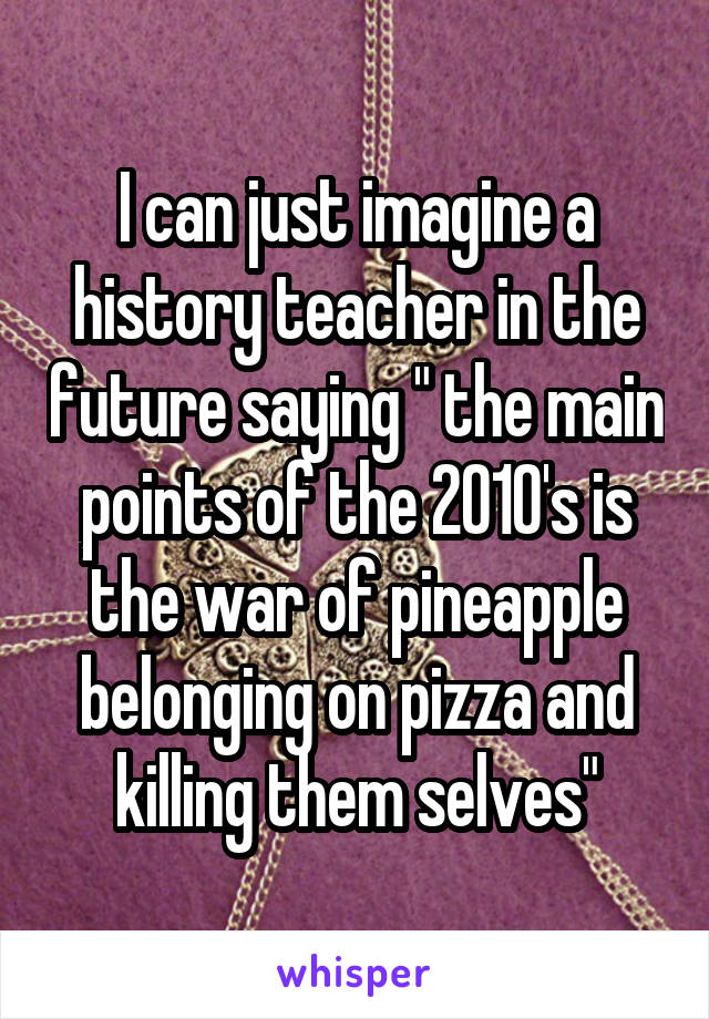 I can just imagine a history teacher in the future saying " the main points of the 2010's is the war of pineapple belonging on pizza and killing them selves"