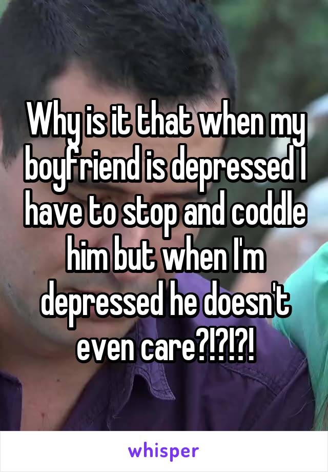 Why is it that when my boyfriend is depressed I have to stop and coddle him but when I'm depressed he doesn't even care?!?!?!