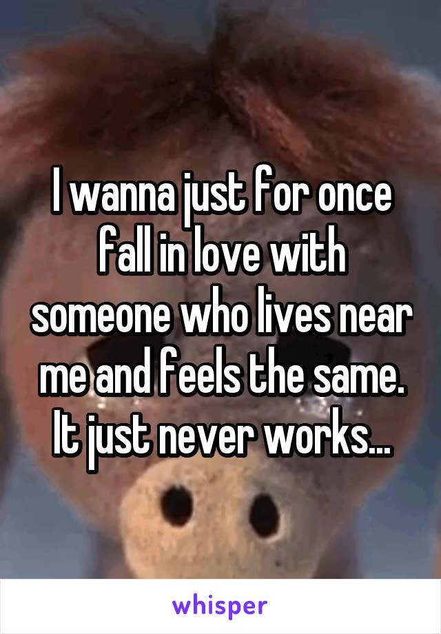 I wanna just for once fall in love with someone who lives near me and feels the same. It just never works...