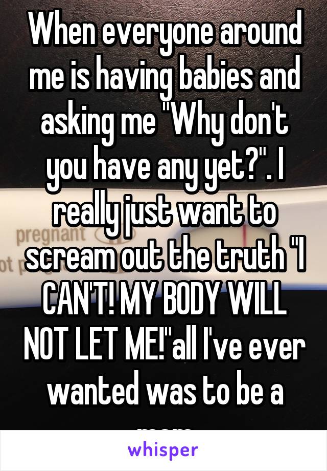 When everyone around me is having babies and asking me "Why don't you have any yet?". I really just want to scream out the truth "I CAN'T! MY BODY WILL NOT LET ME!"all I've ever wanted was to be a mom