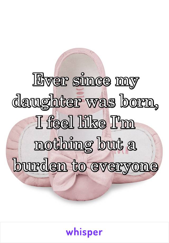 Ever since my daughter was born, I feel like I'm nothing but a burden to everyone