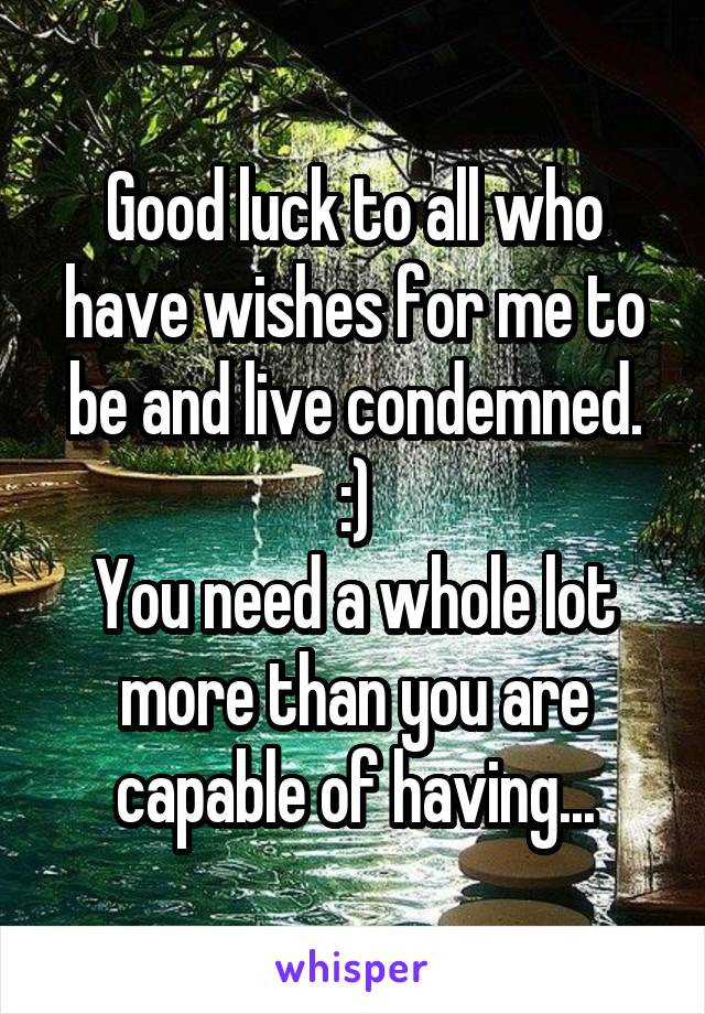 Good luck to all who have wishes for me to be and live condemned. :)
You need a whole lot more than you are capable of having...