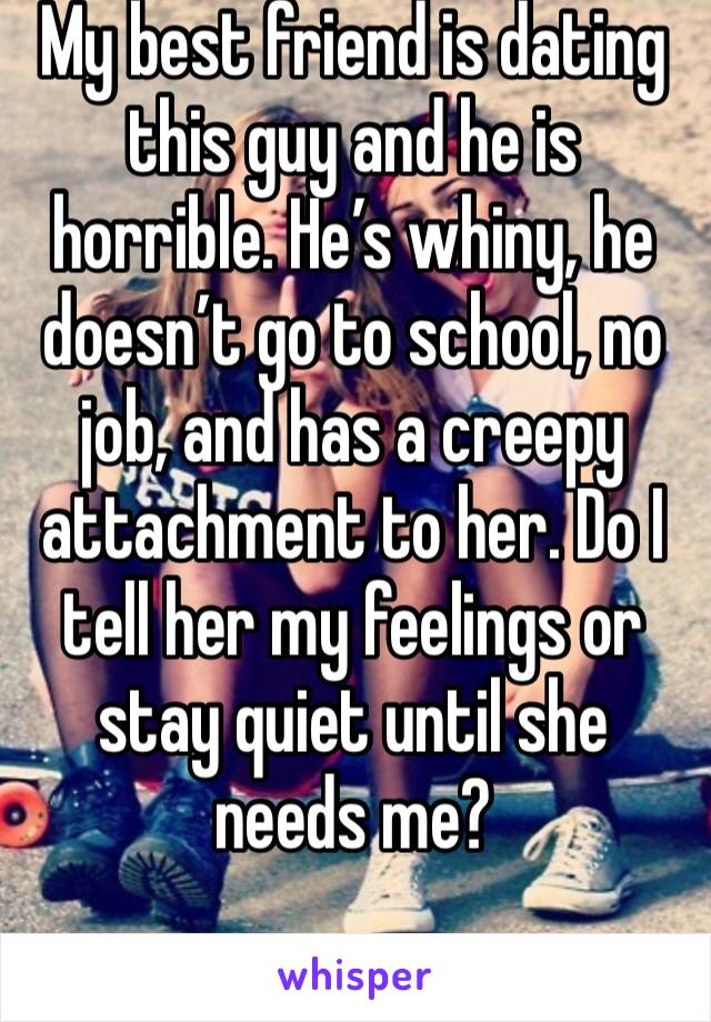 My best friend is dating this guy and he is horrible. He’s whiny, he doesn’t go to school, no job, and has a creepy attachment to her. Do I tell her my feelings or stay quiet until she needs me?