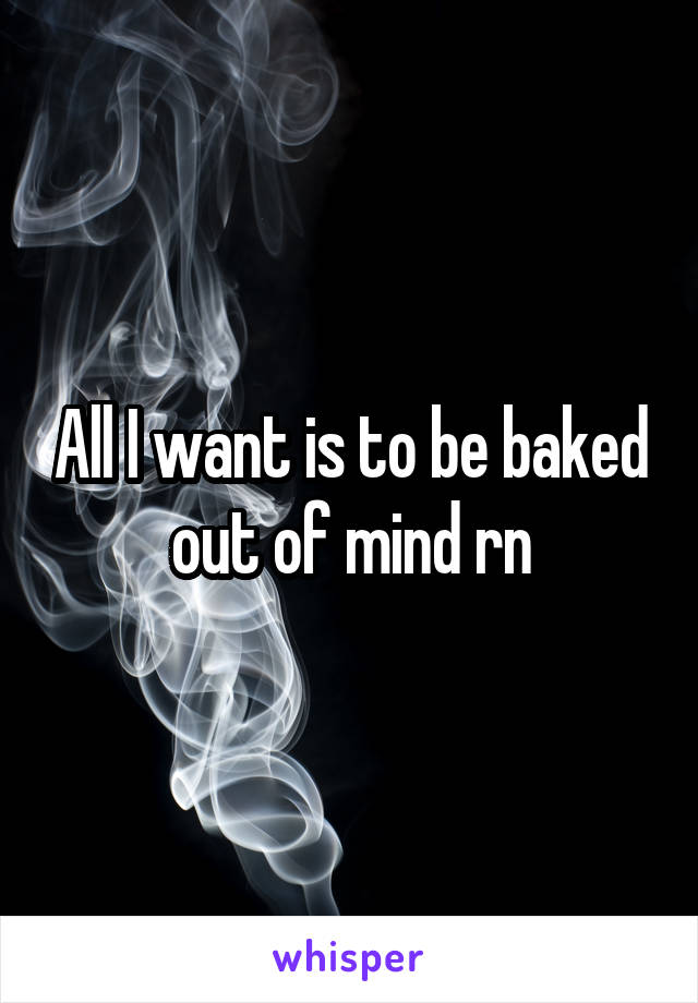 All I want is to be baked out of mind rn