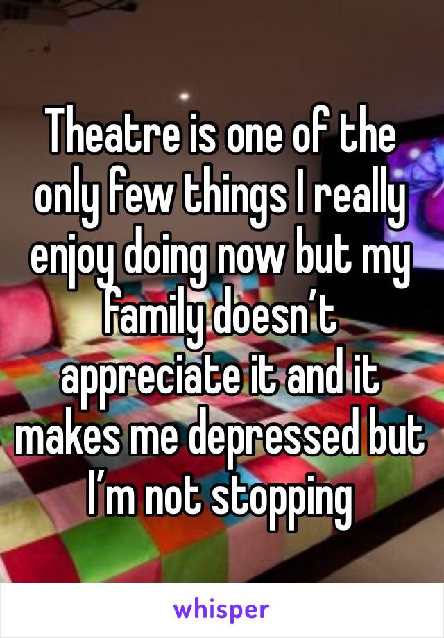 Theatre is one of the only few things I really enjoy doing now but my family doesn’t appreciate it and it makes me depressed but I’m not stopping
