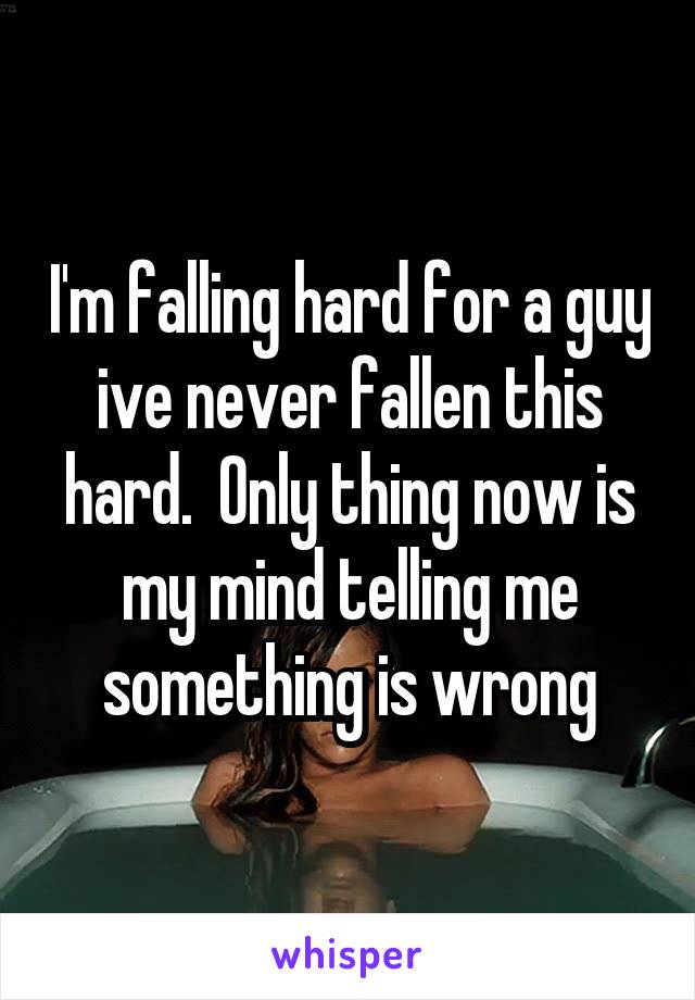 I'm falling hard for a guy ive never fallen this hard.  Only thing now is my mind telling me something is wrong