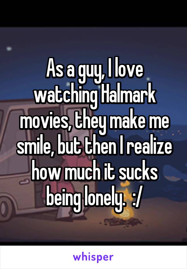 As a guy, I love watching Halmark movies, they make me smile, but then I realize how much it sucks being lonely.  :/
