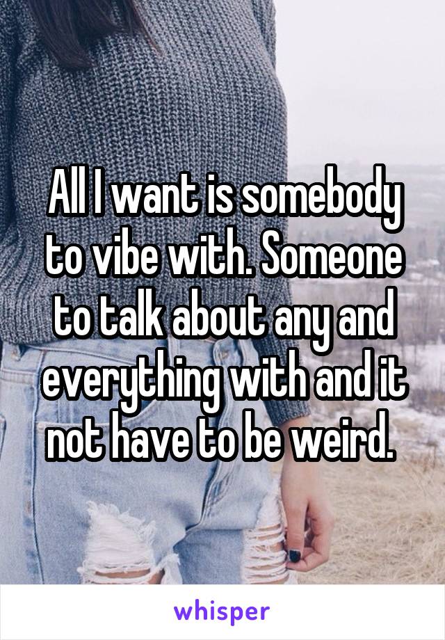 All I want is somebody to vibe with. Someone to talk about any and everything with and it not have to be weird. 