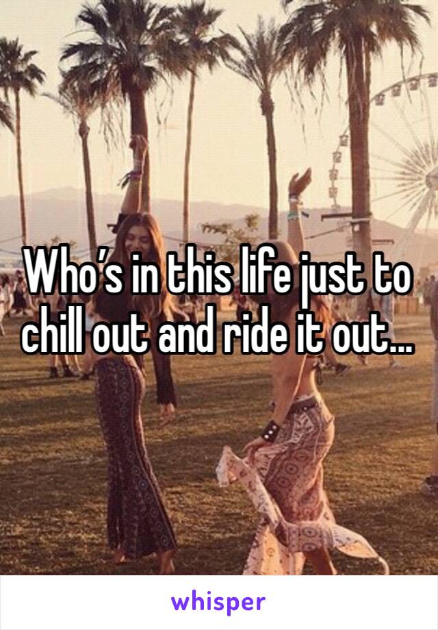 Who’s in this life just to chill out and ride it out... 