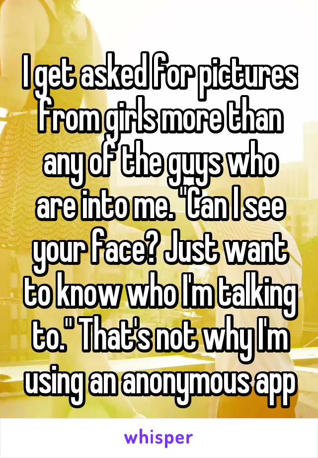 I get asked for pictures from girls more than any of the guys who are into me. "Can I see your face? Just want to know who I'm talking to." That's not why I'm using an anonymous app