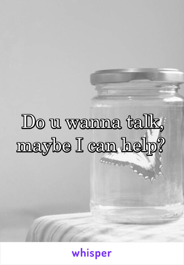 Do u wanna talk, maybe I can help? 