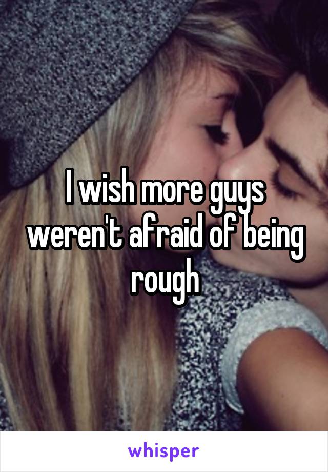 I wish more guys weren't afraid of being rough