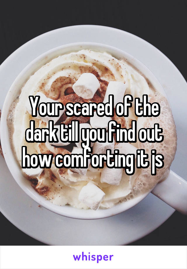 Your scared of the dark till you find out how comforting it js 