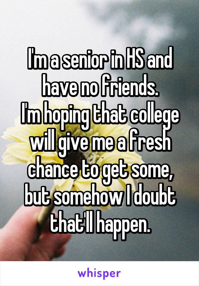 I'm a senior in HS and have no friends.
I'm hoping that college will give me a fresh chance to get some, but somehow I doubt that'll happen.