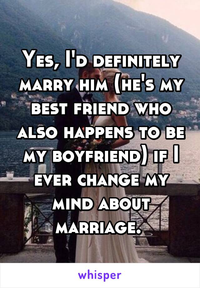 Yes, I'd definitely marry him (he's my best friend who also happens to be my boyfriend) if I ever change my mind about marriage. 