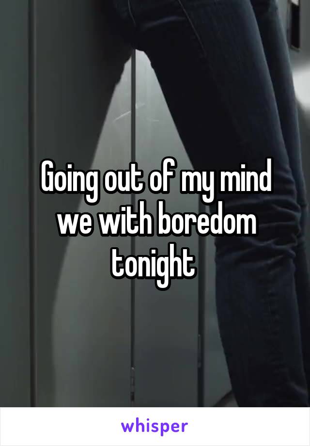 Going out of my mind we with boredom tonight 
