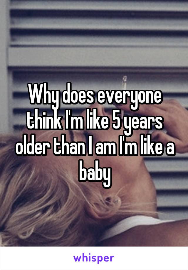 Why does everyone think I'm like 5 years older than I am I'm like a baby