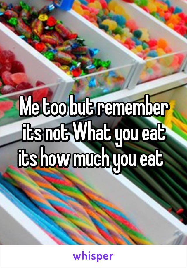 Me too but remember its not What you eat its how much you eat  