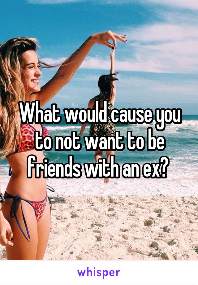 What would cause you to not want to be friends with an ex? 