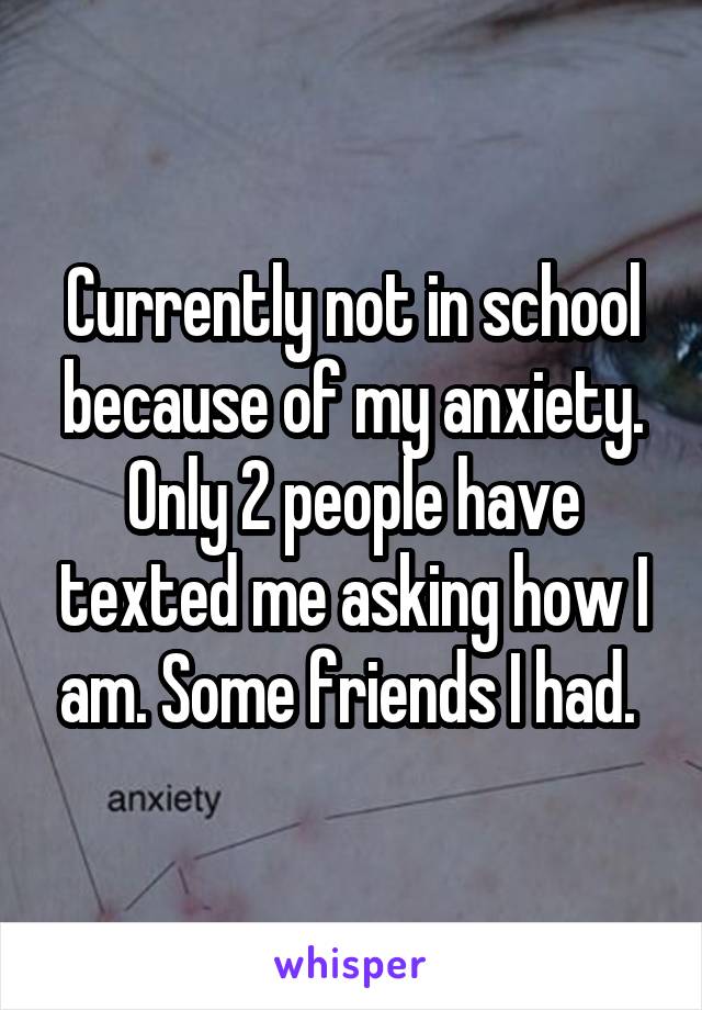 Currently not in school because of my anxiety. Only 2 people have texted me asking how I am. Some friends I had. 