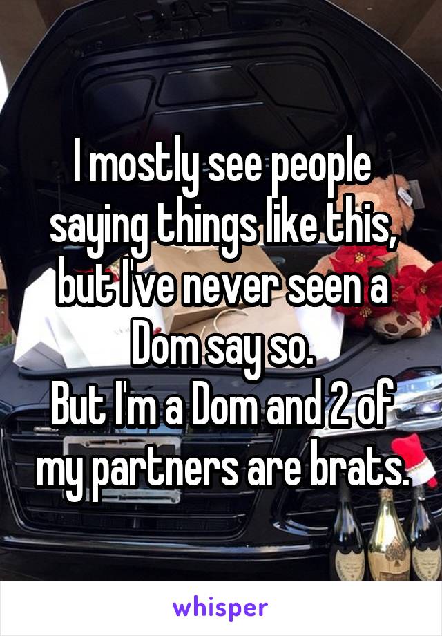 I mostly see people saying things like this, but I've never seen a Dom say so.
But I'm a Dom and 2 of my partners are brats.