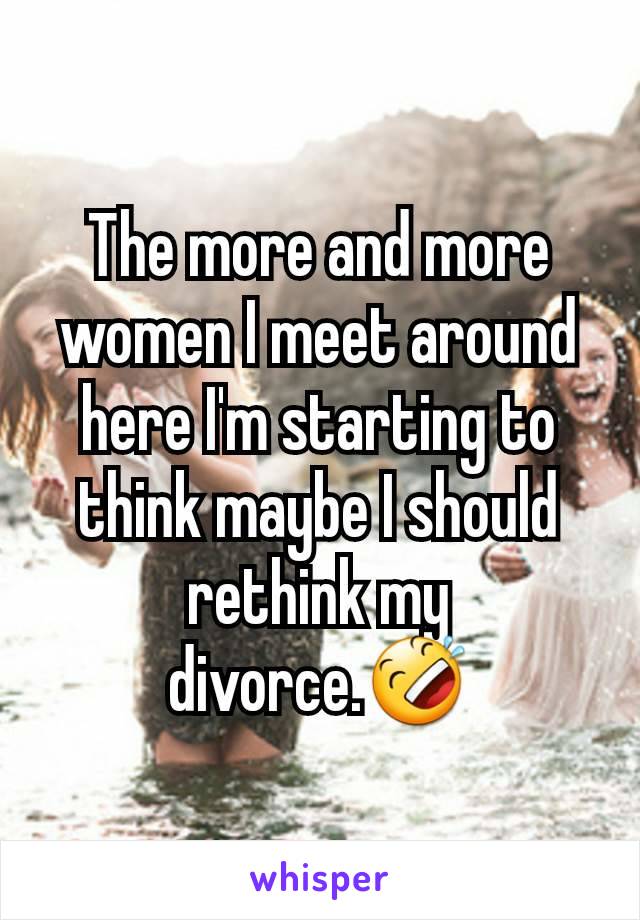The more and more women I meet around here I'm starting to think maybe I should rethink my divorce.🤣