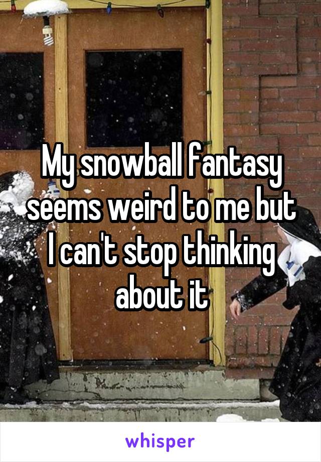 My snowball fantasy seems weird to me but I can't stop thinking about it