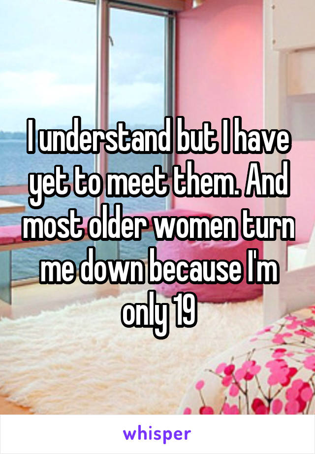 I understand but I have yet to meet them. And most older women turn me down because I'm only 19
