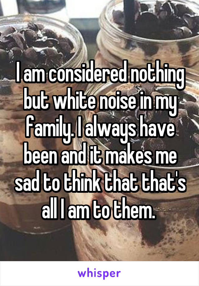 I am considered nothing but white noise in my family. I always have been and it makes me sad to think that that's all I am to them. 